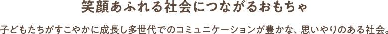 笑顔あふれる社会につながるおもちゃ 子どもたちがすこやかに成長し多世代でのコミュニケーションが豊かな、思いやりのある社会。