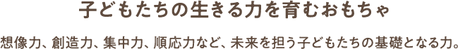 子どもたちの生きる力を育むおもちゃ 想像力、創造力、集中力、順応力など、未来を担う子どもたちの基礎となる力。