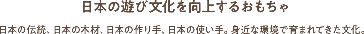 日本の遊び文化を向上するおもちゃ 日本の伝統、日本の木材、日本の作り手、日本の使い手。身近な環境で育まれてきた文化。