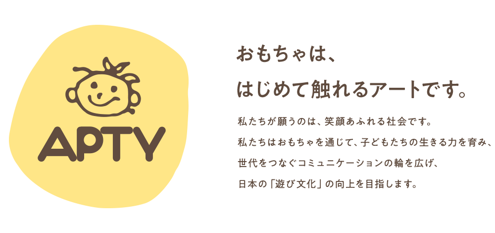 APTY おもちゃは、はじめて触れるアートです。 私たちが願うのは、笑顔あふれる社会です。私たちはおもちゃを通じて、子どもたちの生きる力を育み、世代をつなぐコミュニケーションの輪を広げ、日本の「遊び文化」の向上を目指します。